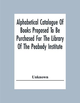 Alphabetical Catalogue Of Books Proposed To Be Purchased For The Library Of The Peabody Institute