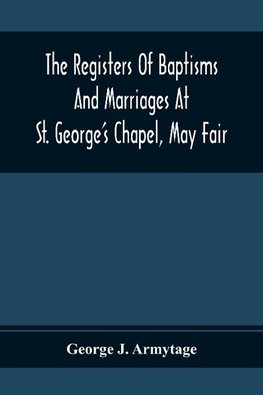 The Registers Of Baptisms And Marriages At St. George'S Chapel, May Fair; Transcribed From The Originals Now At The Church Of St. George, Hanover Square, And At The Registry General At Somerset House