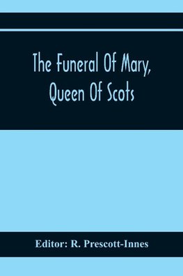 The Funeral Of Mary, Queen Of Scots. A Collection Of Curious Tracts, Relating To The Burial Of This Unfortunate Princess, Being Reprints Of Rare Originals, Partly Transcriptions From Various Manuscripts