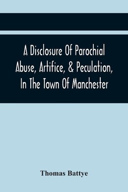 A Disclosure Of Parochial Abuse, Artifice, & Peculation, In The Town Of Manchester; Which Have Been The Means Of Burthening The Inhabitants With The Present Enormous Parish Rates