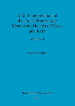 A Re-Interpretation of the Later Bronze Age Metalwork Hoards of Essex and Kent, Volume I