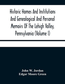 Historic Homes And Institutions And Genealogical And Personal Memoirs Of The Lehigh Valley, Pennsylvania (Volume I)