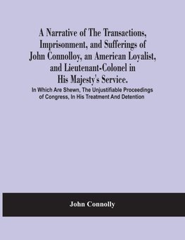 A Narrative Of The Transactions, Imprisonment, And Sufferings Of John Connolloy, An American Loyalist, And Lieutenant-Colonel In His Majesty'S Service. In Which Are Shewn, The Unjustifiable Proceedings Of Congress, In His Treatment And Detention