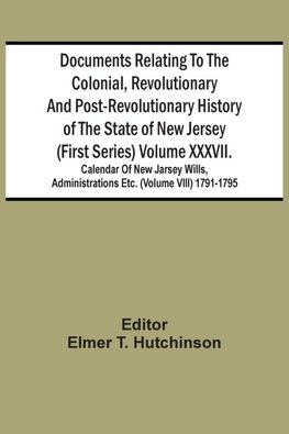 Documents Relating To The Colonial, Revolutionary And Post-Revolutionary History Of The State Of New Jersey (First Series) Volume Xxxvii. Calendar Of New Jarsey Wills, Administrations Etc. (Volume Viii) 1791-1795