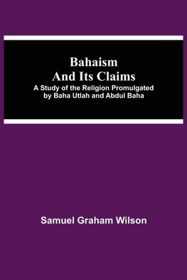 Bahaism And Its Claims; A Study Of The Religion Promulgated By Baha Utlah And Abdul Baha