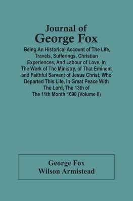 Journal Of George Fox; Being An Historical Account Of The Life, Travels, Sufferings, Christian Experiences, And Labour Of Love, In The Work Of The Ministry, Of That Eminent And Faithful Servant Of Jesus Christ, Who Departed This Life, In Great Peace With