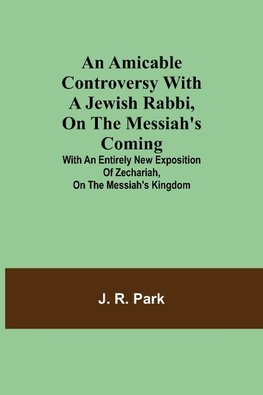 An Amicable Controversy with a Jewish Rabbi, on The Messiah's Coming ; With an Entirely New Exposition of Zechariah, on the Messiah's Kingdom
