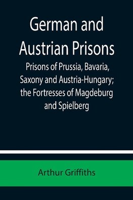 German and Austrian Prisons; Prisons of Prussia, Bavaria, Saxony and Austria-Hungary; the Fortresses of Magdeburg and Spielberg