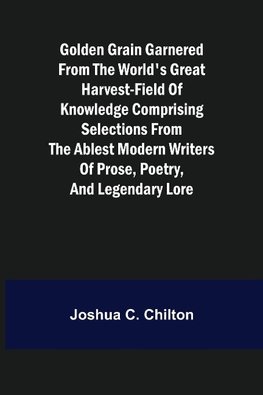 Golden Grain Garnered from the World's Great Harvest-field of Knowledge Comprising Selections from the Ablest Modern Writers of Prose, Poetry, and Legendary Lore