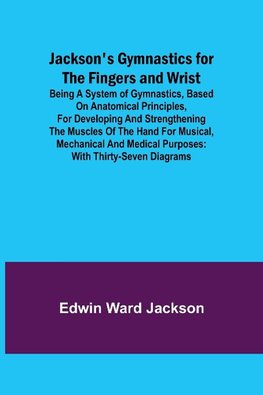 Jackson's Gymnastics for the Fingers and Wrist ; being a system of gymnastics, based on anatomical principles, for developing and strengthening the muscles of the hand for musical, mechanical and medical purposes