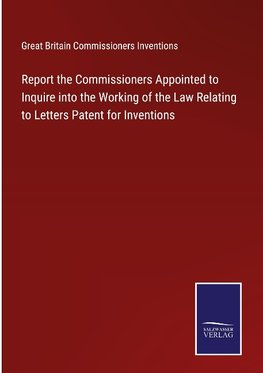 Report the Commissioners Appointed to Inquire into the Working of the Law Relating to Letters Patent for Inventions