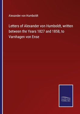 Letters of Alexander von Humboldt, written between the Years 1827 and 1858, to Varnhagen von Ense