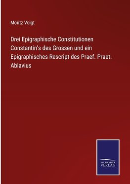 Drei Epigraphische Constitutionen Constantin's des Grossen und ein Epigraphisches Rescript des Praef. Praet. Ablavius