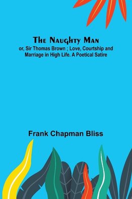 The Naughty Man; or, Sir Thomas Brown ; Love, Courtship and Marriage in High Life. A Poetical Satire