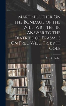 Martin Luther On the Bondage of the Will, Written in Answer to the Diatribe of Erasmus On Free-Will, Tr. by H. Cole