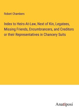 Index to Heirs-At-Law, Next of Kin, Legatees, Missing Friends, Encumbrancers, and Creditors or their Representatives in Chancery Suits