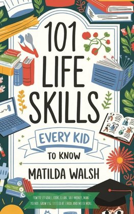 101 Life Skills Every Kid Needs to Know - How to set goals, cook, clean, save money, make friends, grow veg, succeed at school and much more