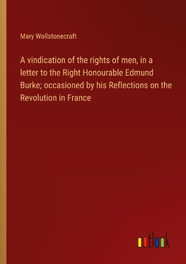 A vindication of the rights of men, in a letter to the Right Honourable Edmund Burke; occasioned by his Reflections on the Revolution in France