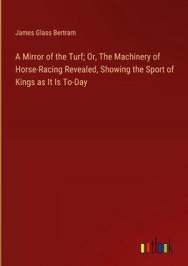 A Mirror of the Turf; Or, The Machinery of Horse-Racing Revealed, Showing the Sport of Kings as It Is To-Day