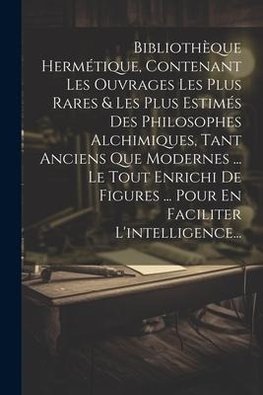 Bibliothèque Hermétique, Contenant Les Ouvrages Les Plus Rares & Les Plus Estimés Des Philosophes Alchimiques, Tant Anciens Que Modernes ... Le Tout Enrichi De Figures ... Pour En Faciliter L'intelligence...