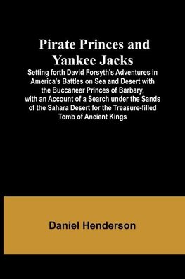 Pirate Princes and Yankee Jacks ; Setting forth David Forsyth's Adventures in America's Battles on Sea and Desert with the Buccaneer Princes of Barbary, with an Account of a Search under the Sands of the Sahara Desert for the Treasure-filled Tomb of Ancie