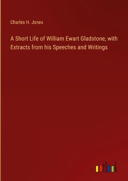 A Short Life of William Ewart Gladstone, with Extracts from his Speeches and Writings