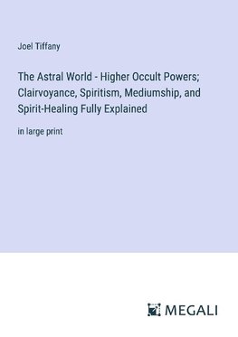 The Astral World - Higher Occult Powers; Clairvoyance, Spiritism, Mediumship, and Spirit-Healing Fully Explained