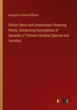 Choice Stove and Greenhouse Flowering Plants, Comprising Descriptions of Upwards of Thirteen Hundred Species and Varieties,