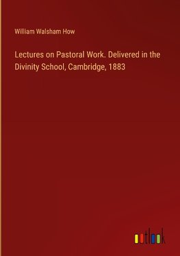 Lectures on Pastoral Work. Delivered in the Divinity School, Cambridge, 1883