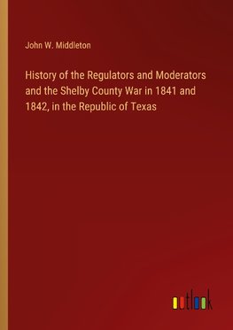 History of the Regulators and Moderators and the Shelby County War in 1841 and 1842, in the Republic of Texas
