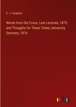 Words from the Cross, Lent Lectures, 1875: and Thoughts for These Times, University Sermons, 1874