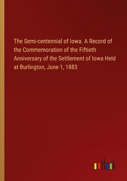 The Semi-centennial of Iowa. A Record of the Commemoration of the Fiftieth Anniversary of the Settlement of Iowa Held at Burlington, June 1, 1883