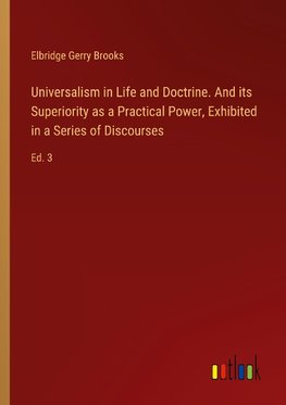 Universalism in Life and Doctrine. And its Superiority as a Practical Power, Exhibited in a Series of Discourses