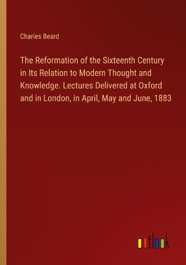The Reformation of the Sixteenth Century in Its Relation to Modern Thought and Knowledge. Lectures Delivered at Oxford and in London, in April, May and June, 1883