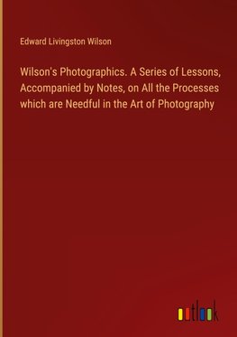 Wilson's Photographics. A Series of Lessons, Accompanied by Notes, on All the Processes which are Needful in the Art of Photography