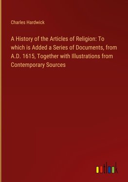 A History of the Articles of Religion: To which is Added a Series of Documents, from A.D. 1615, Together with Illustrations from Contemporary Sources