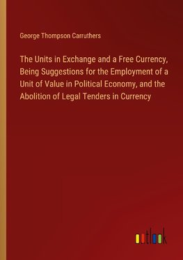 The Units in Exchange and a Free Currency, Being Suggestions for the Employment of a Unit of Value in Political Economy, and the Abolition of Legal Tenders in Currency