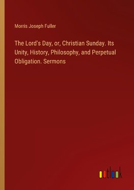 The Lord's Day, or, Christian Sunday. Its Unity, History, Philosophy, and Perpetual Obligation. Sermons