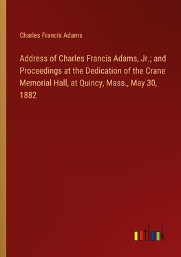 Address of Charles Francis Adams, Jr.; and Proceedings at the Dedication of the Crane Memorial Hall, at Quincy, Mass., May 30, 1882