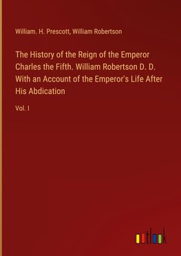 The History of the Reign of the Emperor Charles the Fifth. William Robertson D. D. With an Account of the Emperor's Life After His Abdication