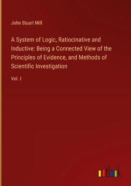 A System of Logic, Ratiocinative and Inductive: Being a Connected View of the Principles of Evidence, and Methods of Scientific Investigation