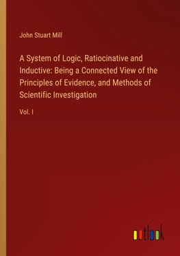 A System of Logic, Ratiocinative and Inductive: Being a Connected View of the Principles of Evidence, and Methods of Scientific Investigation