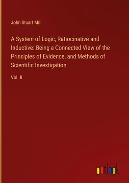 A System of Logic, Ratiocinative and Inductive: Being a Connected View of the Principles of Evidence, and Methods of Scientific Investigation