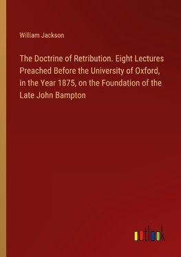 The Doctrine of Retribution. Eight Lectures Preached Before the University of Oxford, in the Year 1875, on the Foundation of the Late John Bampton