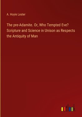 The pre-Adamite. Or, Who Tempted Eve? Scripture and Science in Unison as Respects the Antiquity of Man