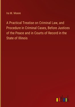 A Practical Treatise on Criminal Law, and Procedure in Criminal Cases, Before Justices of the Peace and in Courts of Record in the State of Illinois