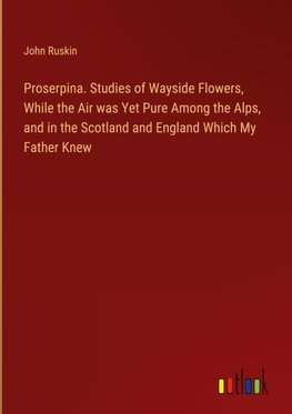 Proserpina. Studies of Wayside Flowers, While the Air was Yet Pure Among the Alps, and in the Scotland and England Which My Father Knew