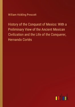 History of the Conquest of Mexico: With a Preliminary View of the Ancient Mexican Civilization and the Life of the Conquerer, Hernando Cortés