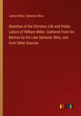 Sketches of the Christian Life and Public Labors of William Miller. Gathered from his Memoir by the Late Sylvester Bliss, and from Other Sources