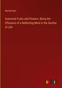 Autumnal Fruits and Flowers: Being the Effusions of a Reflecting Mind in the Decline of Life